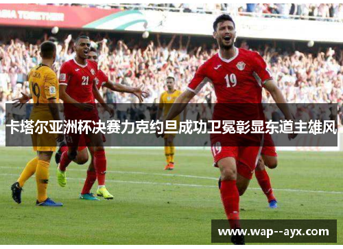 卡塔尔亚洲杯决赛力克约旦成功卫冕彰显东道主雄风 卡塔尔亚洲杯决赛力克约旦成功卫冕彰显东道主雄风